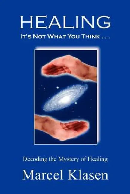 HEALING It's Not What You Think . . .: Decoding the Mystery of Healing by Marcel Klasen