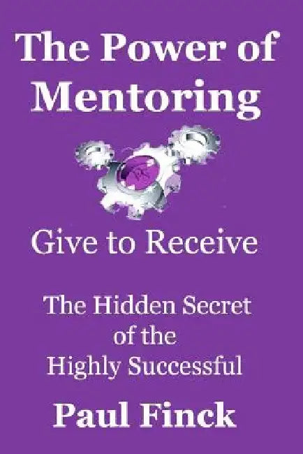 The Power of Mentoring: Give to Receive - The Hidden Secret of the Highly Successful by Paul Finck
