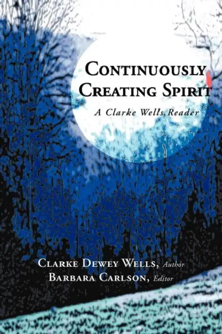 Continuously Creating Spirit: A Clarke Wells Reader by Clarke Dewey Wells