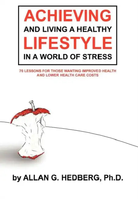 Achieving and Living a Healthy Lifestyle in a World of Stress: 70 Lessons for Those Wanting Improved Health and Lower Health Care Costs by Allan G. Hedberg Ph. D.