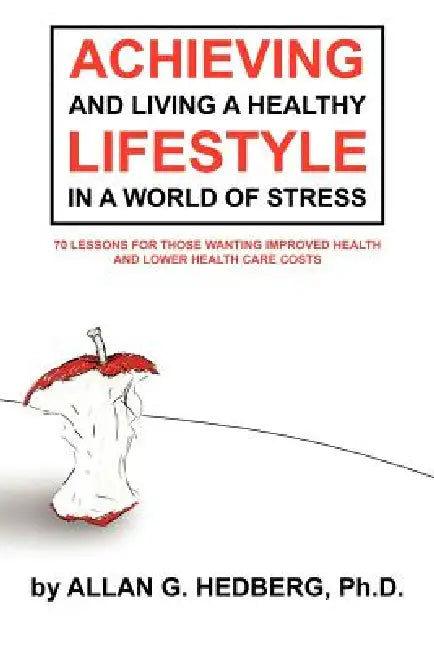 Achieving and Living a Healthy Lifestyle in a World of Stress: 70 Lessons for Those Wanting Improved Health and Lower Health Care Costs by Allan G. Hedberg Ph. D.