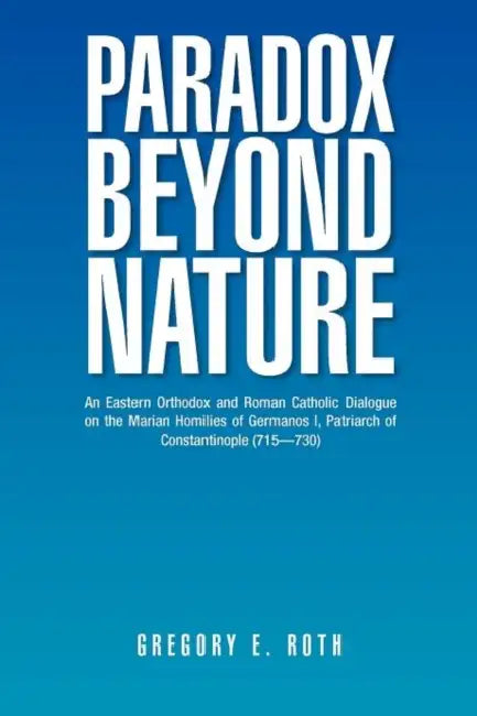 Paradox Beyond Nature: An Eastern Orthodox and Roman Catholic Dialogue on the Marian Homilies of Germanos I, Patriarch of Constantinople (715-730) by Gregory E. Roth