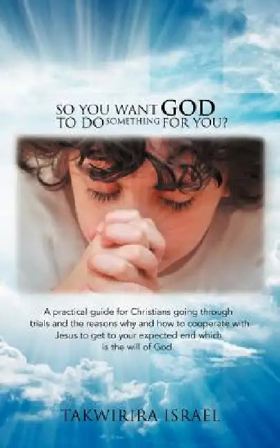 So You Want God to Do Something for You?: A Practical Guide for Christians Going Through Trials and the Reasons Why and How to Cooperate with Jesus to by Takwirira Israel