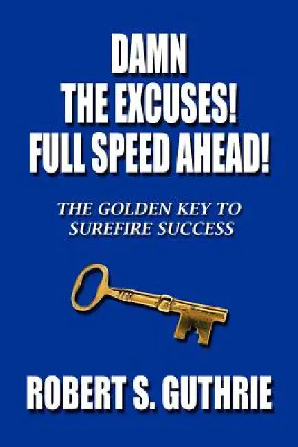 Damn The Excuses! Full Speed Ahead!: The Golden Key to Surefire Success by Robert S. Guthrie