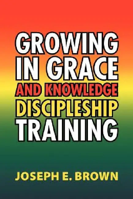 Growing in Grace and Knowledge Discipleship Training by Joseph E. Brown