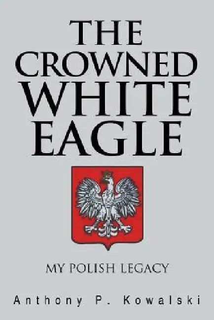 The Crowned White Eagle: My Polish Legacy by Anthony P. Kowalski