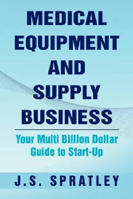 Medical Equipment and Supply Business: Your Multi Billion Dollar Guide to Start-Up by J. S. Spratley