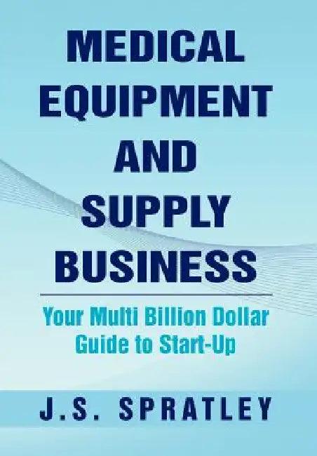 Medical Equipment and Supply Business: Your Multi Billion Dollar Guide to Start-Up by J. S. Spratley