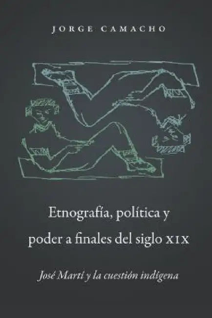 Etnografía, Política Y Poder a Finales del Siglo XIX: José Martí Y La Cuestión Indígena by Jorge Camacho
