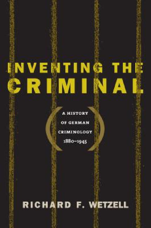Inventing the Criminal: A History of German Criminology, 1880-1945 by Richard F. Wetzell