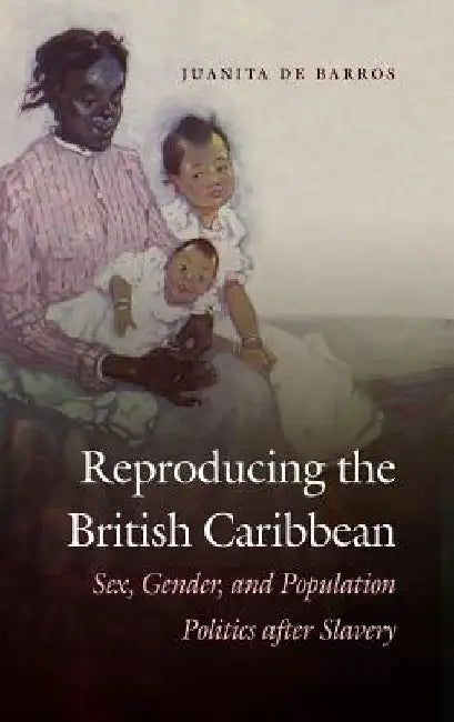 Reproducing the British Caribbean: Sex, Gender, and Population Politics after Slavery by Juanita de Barros