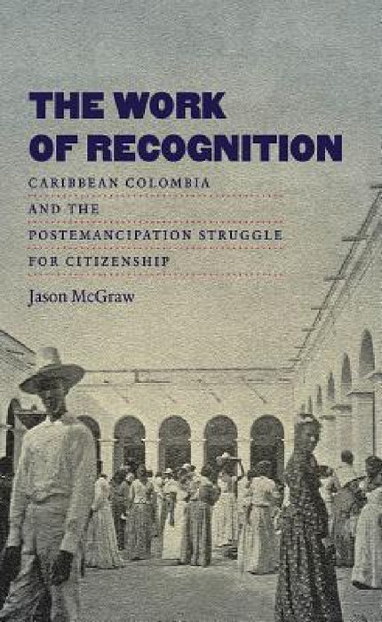The Work of Recognition: Caribbean Colombia and the Postemancipation Struggle for Citizenship by Jason McGraw