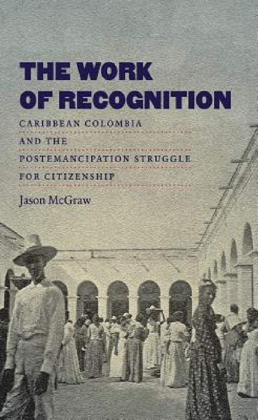 The Work of Recognition: Caribbean Colombia and the Postemancipation Struggle for Citizenship by Jason McGraw