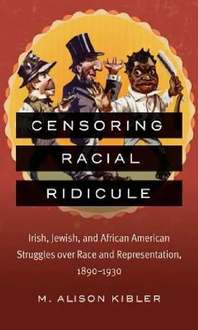 Censoring Racial Ridicule: Irish, Jewish, and African American Struggles Over Race and Representation, 1890-1930 by M. Alison Kibler