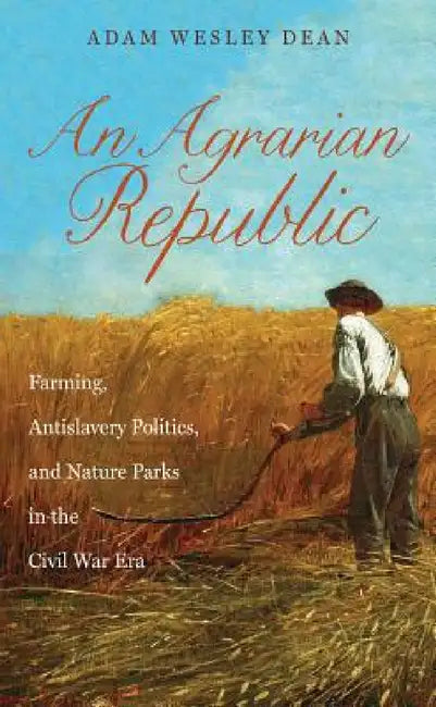An Agrarian Republic: Farming, Antislavery Politics, and Nature Parks in the Civil War Era by Adam Wesley Dean