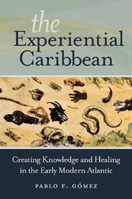 The Experiential Caribbean: Creating Knowledge and Healing in the Early Modern Atlantic by Pablo F. Gómez