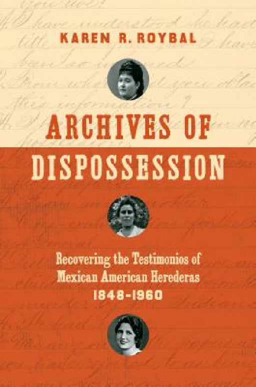Archives of Dispossession: Recovering the Testimonios of Mexican American Herederas, 1848-1960 by Karen R. Roybal