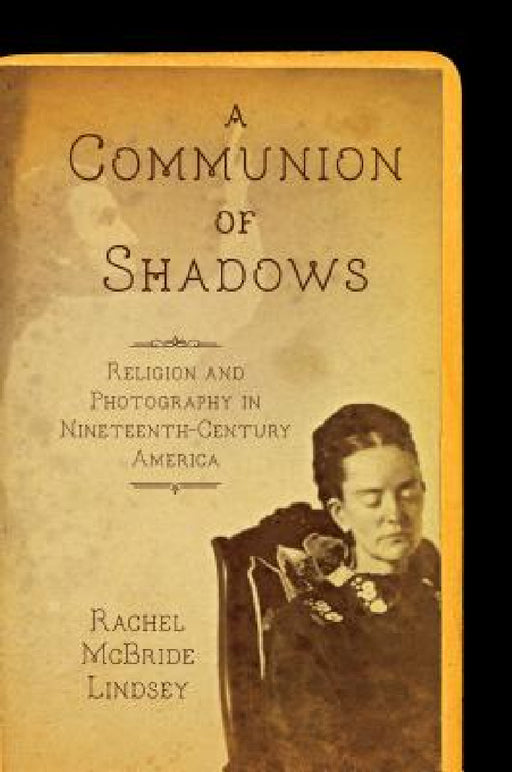 A Communion of Shadows: Religion and Photography in Nineteenth-Century America by Rachel McBride Lindsey