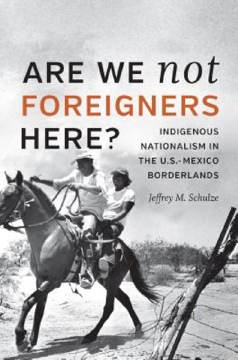 Are We Not Foreigners Here?: Indigenous Nationalism in the U.S.-Mexico Borderlands by Jeffrey M. Schulze