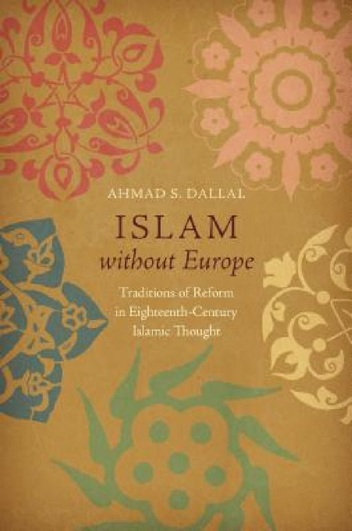 Islam Without Europe: Traditions of Reform in Eighteenth-Century Islamic Thought by Ahmad S. Dallal