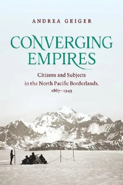 Converging Empires: Citizens and Subjects in the North Pacific Borderlands, 1867-1945 by Andrea Geiger