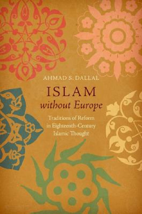 Islam Without Europe: Traditions of Reform in Eighteenth-Century Islamic Thought by Ahmad S. Dallal