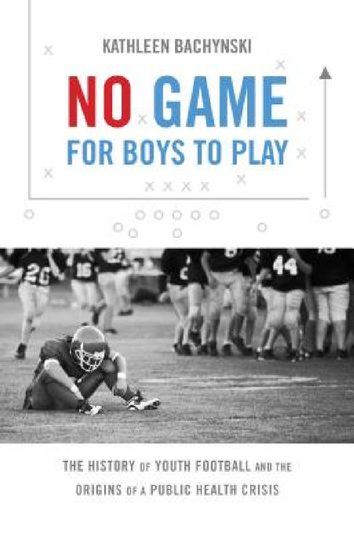 No Game for Boys to Play: The History of Youth Football and the Origins of a Public Health Crisis by Kathleen Bachynski