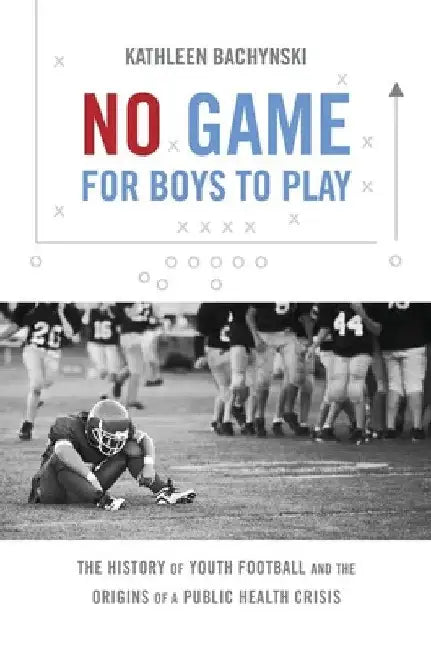 No Game for Boys to Play: The History of Youth Football and the Origins of a Public Health Crisis by Kathleen Bachynski