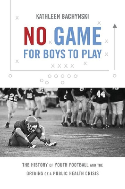 No Game for Boys to Play: The History of Youth Football and the Origins of a Public Health Crisis by Kathleen Bachynski