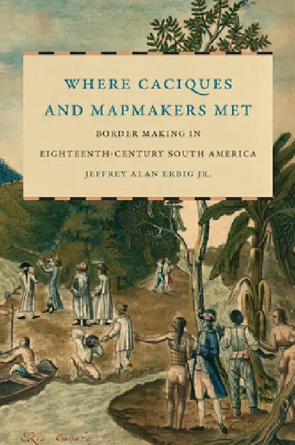 Where Caciques and Mapmakers Met: Border Making in Eighteenth-Century South America by Jeffrey Alan Erbig