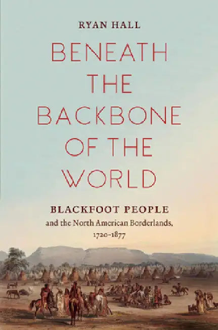 Beneath the Backbone of the World: Blackfoot People and the North American Borderlands, 1720-1877 by Ryan Hall