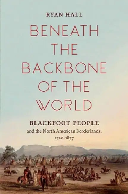 Beneath the Backbone of the World: Blackfoot People and the North American Borderlands, 1720-1877 by Ryan Hall