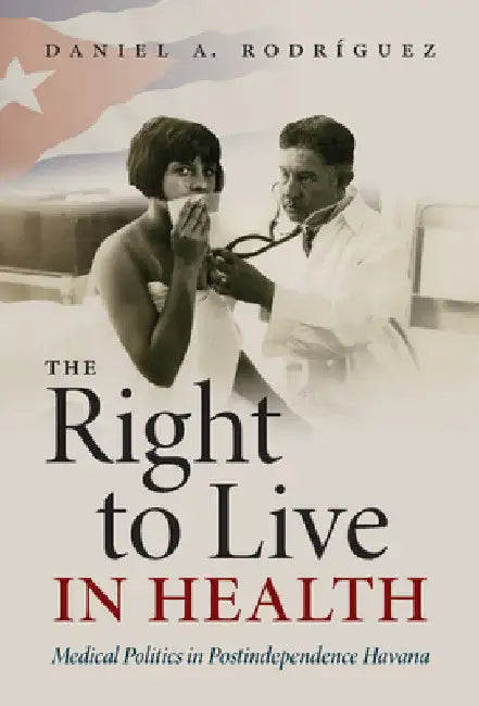 The Right to Live in Health: Medical Politics in Postindependence Havana by Daniel A. Rodríguez
