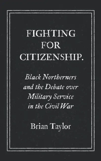 Fighting for Citizenship: Black Northerners and the Debate over Military Service in the Civil War by Brian Taylor