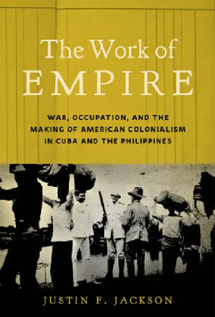 The Work of Empire: War, Occupation, and the Making of American Colonialism in Cuba and the Philippines by Justin F. Jackson