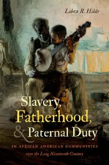 Slavery, Fatherhood, and Paternal Duty in African American Communities Over the Long Nineteenth Century by Libra R. Hilde