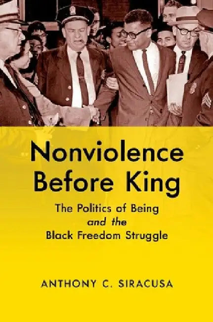 Nonviolence Before King: The Politics of Being and the Black Freedom Struggle by Anthony C. Siracusa