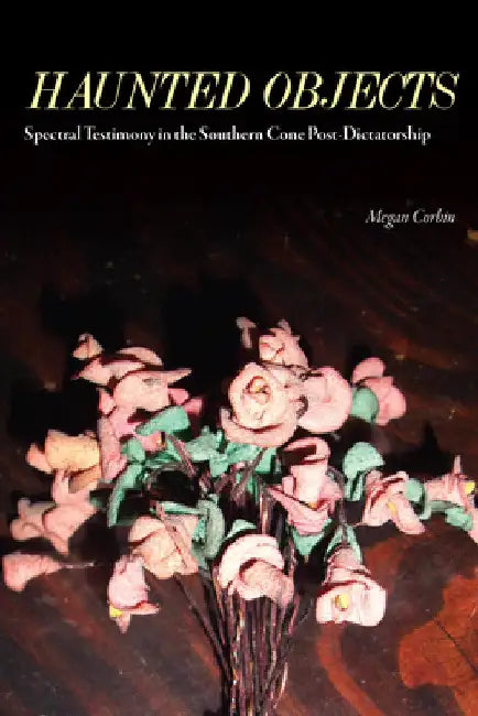 Haunted Objects: Spectral Testimony in the Southern Cone Post-Dictatorship by Megan Corbin