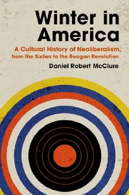 Winter in America: A Cultural History of Neoliberalism, from the Sixties to the Reagan Revolution by Daniel Robert McClure