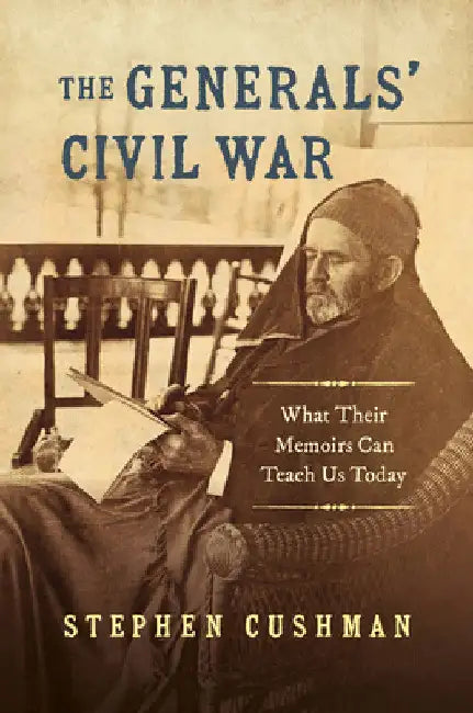 The Generals' Civil War: What Their Memoirs Can Teach Us Today by Stephen Cushman