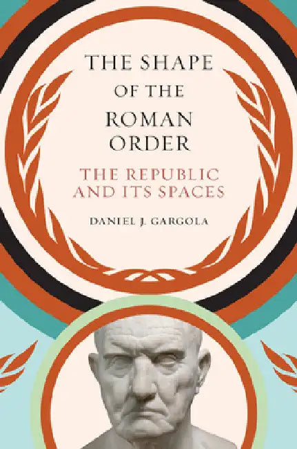 The Shape of the Roman Order: The Republic and Its Spaces by Daniel J. Gargola