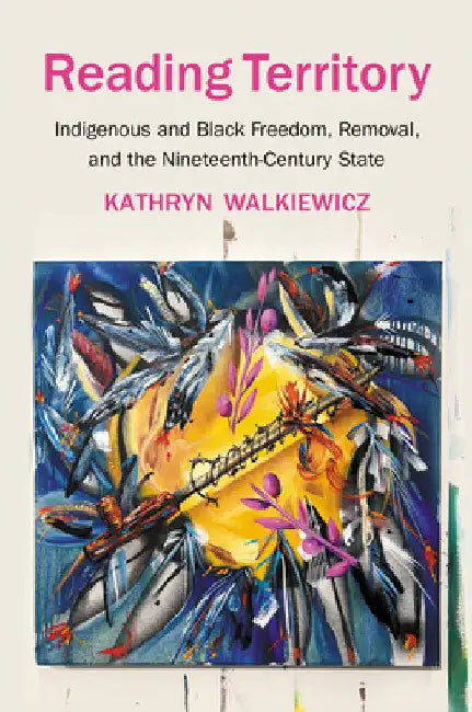 Reading Territory: Indigenous and Black Freedom, Removal, and the Nineteenth-Century State by Kathryn Walkiewicz