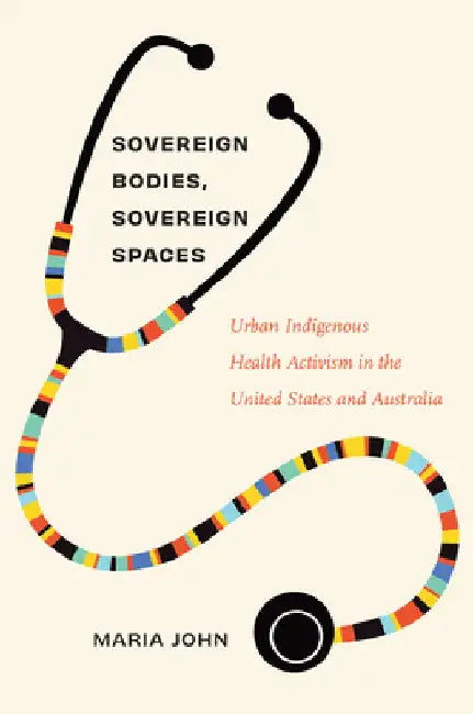Sovereign Bodies, Sovereign Spaces: Urban Indigenous Health Activism in the United States and Australia by Maria John