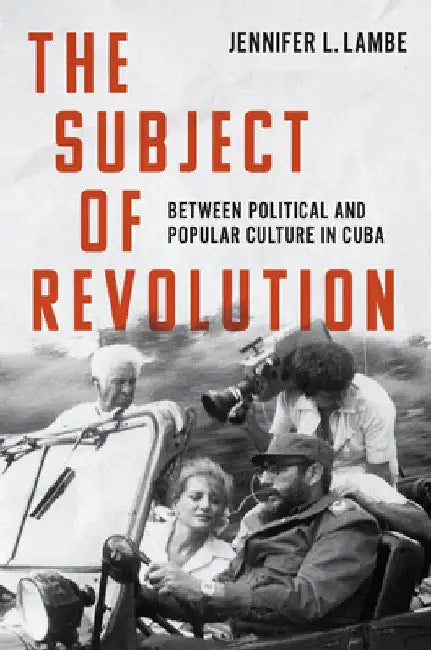 The Subject of Revolution: Between Political and Popular Culture in Cuba by Jennifer L. Lambe