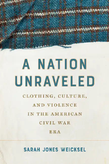 A Nation Unraveled: Clothing, Culture, and Violence in the American Civil War Era by Sarah Jones Weicksel