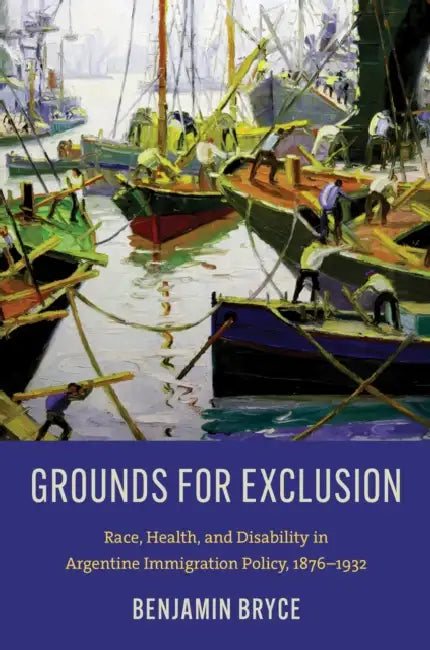 Grounds for Exclusion: Race, Health, and Disability in Argentine Immigration Policy, 1876-1932 by Benjamin Bryce