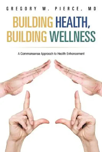 Building Health, Building Wellness: A Commonsense Approach to Health Enhancement by Gregory W. Pierce MD