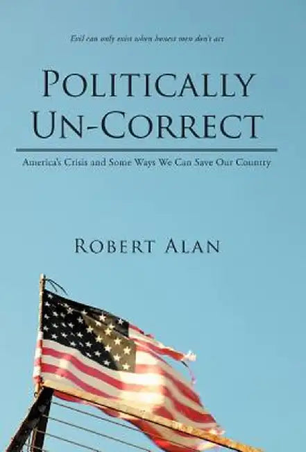 Politically Un-Correct: America's Crisis and Some Ways We Can Save Our Country by Robert Alan