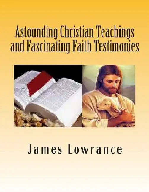 Astounding Christian Teachings and Fascinating Faith Testimonies: The Compiled Bible Doctrine Writings of James M. Lowrance by James M. Lowrance
