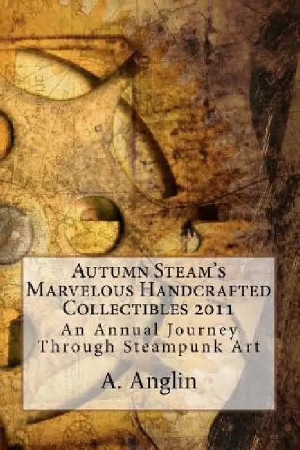 Autumn Steam's Marvelous Handcrafted Collectibles 2011: An Annual Journey Through Steampunk Art by A. Angin